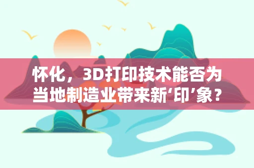 怀化，3D打印技术能否为当地制造业带来新‘印’象？