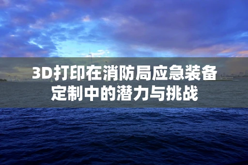 3D打印在消防局应急装备定制中的潜力与挑战