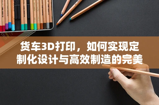 货车3D打印，如何实现定制化设计与高效制造的完美结合？