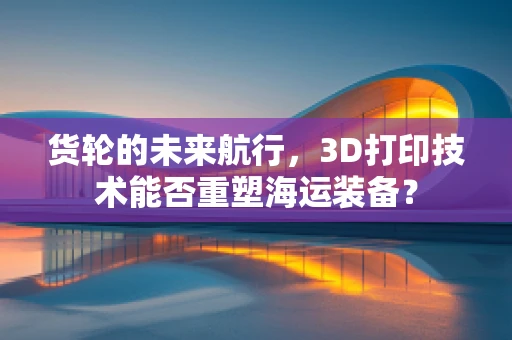 货轮的未来航行，3D打印技术能否重塑海运装备？