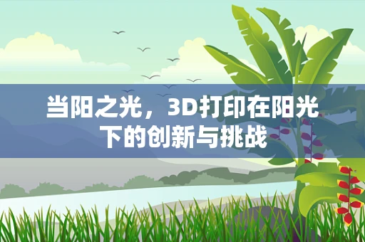 当阳之光，3D打印在阳光下的创新与挑战