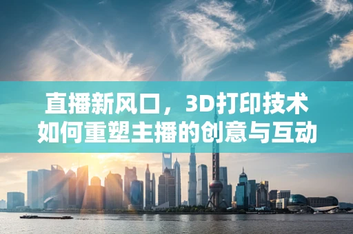 直播新风口，3D打印技术如何重塑主播的创意与互动？