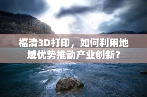 福清3D打印，如何利用地域优势推动产业创新？