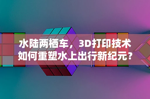 水陆两栖车，3D打印技术如何重塑水上出行新纪元？
