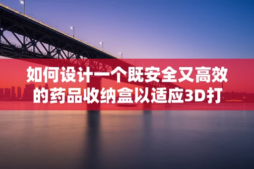 如何设计一个既安全又高效的药品收纳盒以适应3D打印技术？