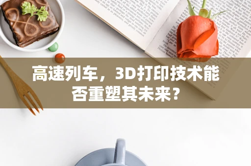 高速列车，3D打印技术能否重塑其未来？