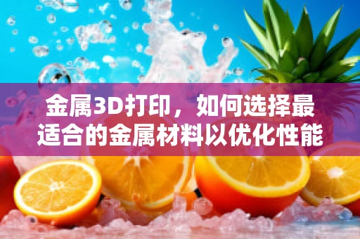金属3D打印，如何选择最适合的金属材料以优化性能？