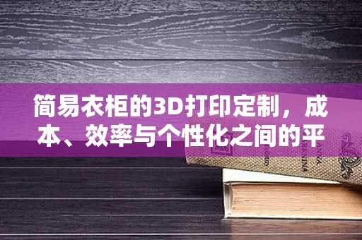 简易衣柜的3D打印定制，成本、效率与个性化之间的平衡？