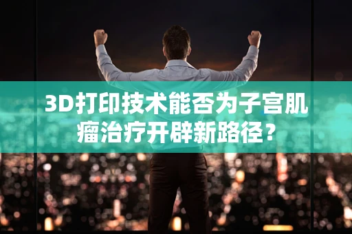 3D打印技术能否为子宫肌瘤治疗开辟新路径？