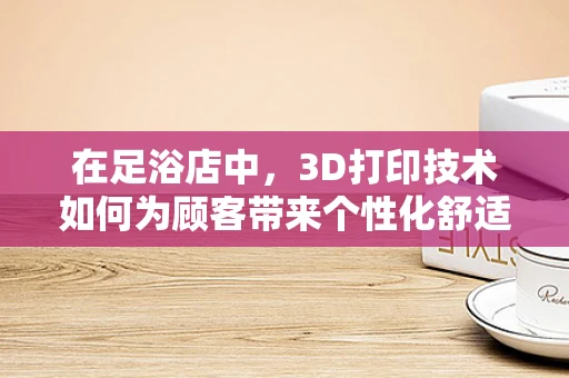 在足浴店中，3D打印技术如何为顾客带来个性化舒适体验？