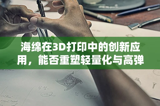 海绵在3D打印中的创新应用，能否重塑轻量化与高弹性的完美结合？