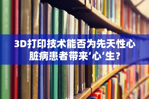 3D打印技术能否为先天性心脏病患者带来‘心’生？