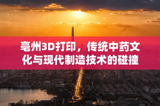 亳州3D打印，传统中药文化与现代制造技术的碰撞