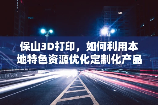 保山3D打印，如何利用本地特色资源优化定制化产品？