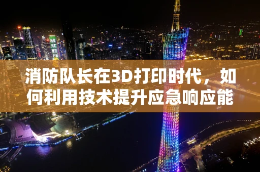 消防队长在3D打印时代，如何利用技术提升应急响应能力？