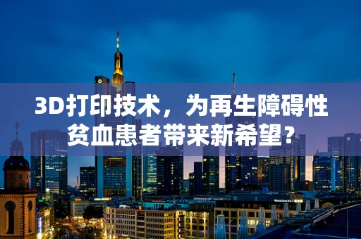 3D打印技术，为再生障碍性贫血患者带来新希望？