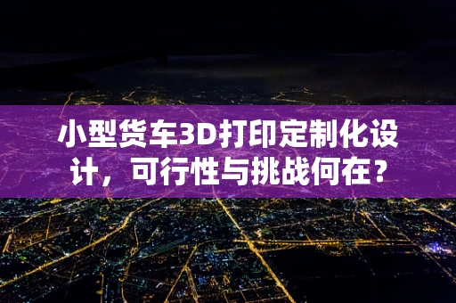小型货车3D打印定制化设计，可行性与挑战何在？