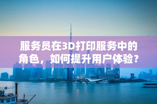 服务员在3D打印服务中的角色，如何提升用户体验？