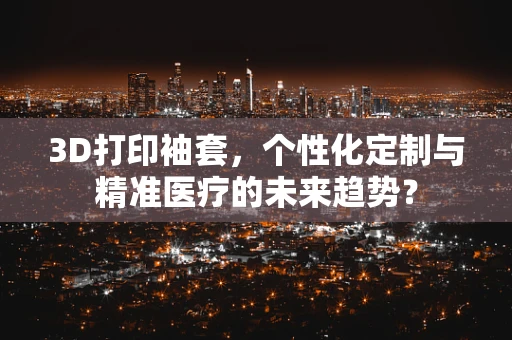 3D打印袖套，个性化定制与精准医疗的未来趋势？