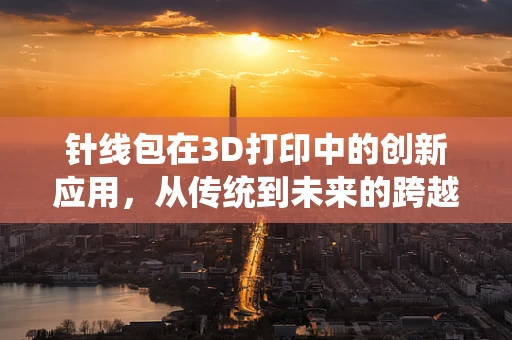 针线包在3D打印中的创新应用，从传统到未来的跨越？