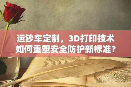 运钞车定制，3D打印技术如何重塑安全防护新标准？