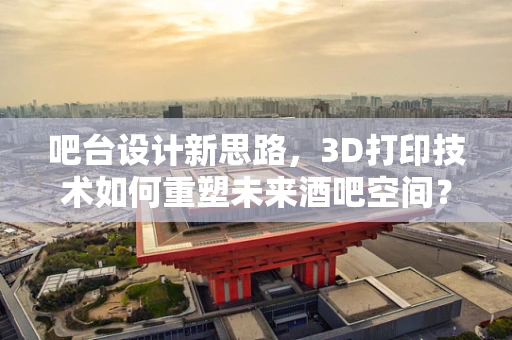 吧台设计新思路，3D打印技术如何重塑未来酒吧空间？