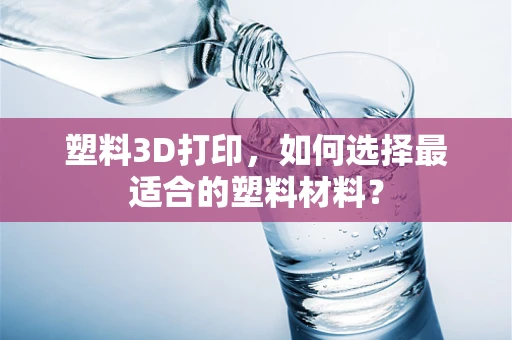 塑料3D打印，如何选择最适合的塑料材料？