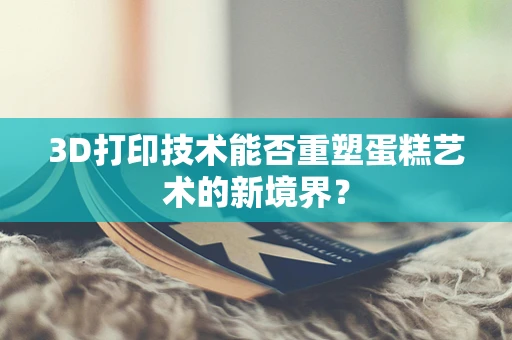 3D打印技术能否重塑蛋糕艺术的新境界？