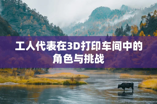 工人代表在3D打印车间中的角色与挑战