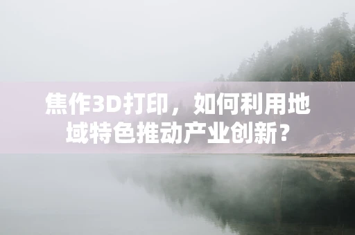 焦作3D打印，如何利用地域特色推动产业创新？