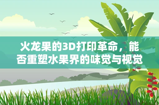 火龙果的3D打印革命，能否重塑水果界的味觉与视觉盛宴？