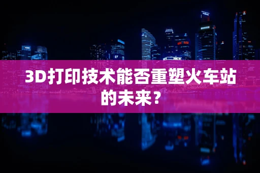 3D打印技术能否重塑火车站的未来？