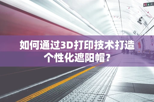 如何通过3D打印技术打造个性化遮阳帽？