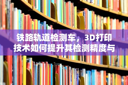 铁路轨道检测车，3D打印技术如何提升其检测精度与效率？