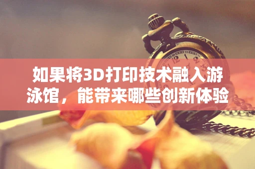 如果将3D打印技术融入游泳馆，能带来哪些创新体验？