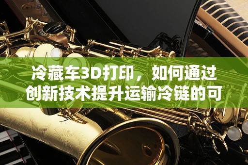 冷藏车3D打印，如何通过创新技术提升运输冷链的可靠性？