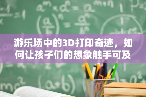 游乐场中的3D打印奇迹，如何让孩子们的想象触手可及？