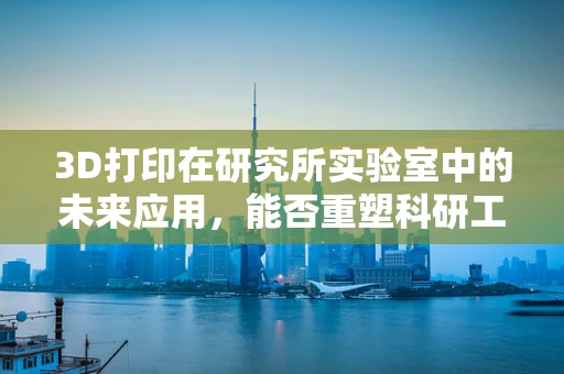 3D打印在研究所实验室中的未来应用，能否重塑科研工具的制造与测试？