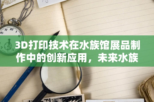 3D打印技术在水族馆展品制作中的创新应用，未来水族馆的‘造梦’工具？