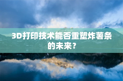 3D打印技术能否重塑炸薯条的未来？