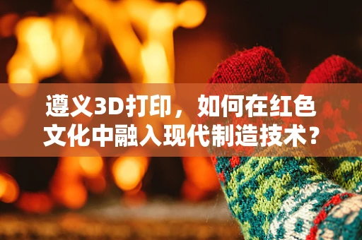 遵义3D打印，如何在红色文化中融入现代制造技术？