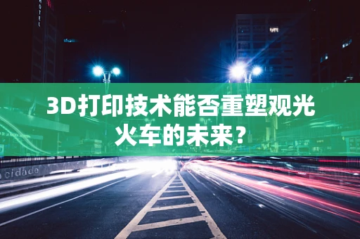 3D打印技术能否重塑观光火车的未来？