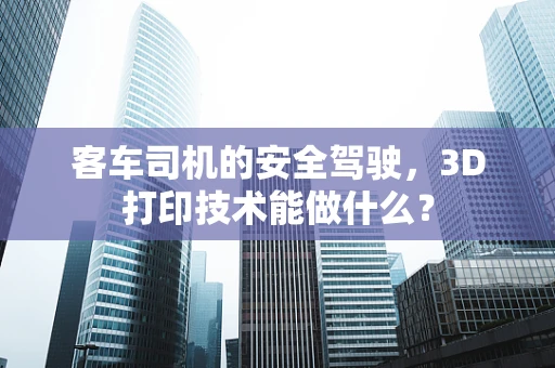客车司机的安全驾驶，3D打印技术能做什么？