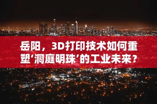 岳阳，3D打印技术如何重塑‘洞庭明珠’的工业未来？