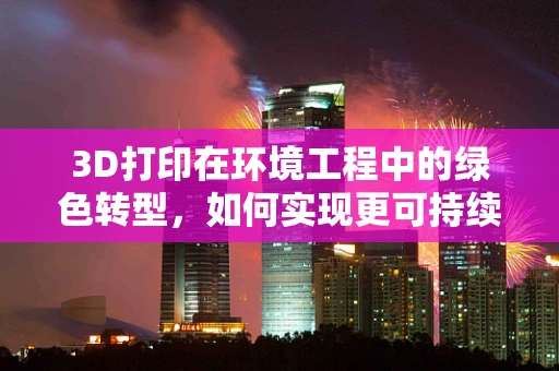 3D打印在环境工程中的绿色转型，如何实现更可持续的制造？