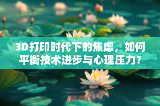 3D打印时代下的焦虑，如何平衡技术进步与心理压力？