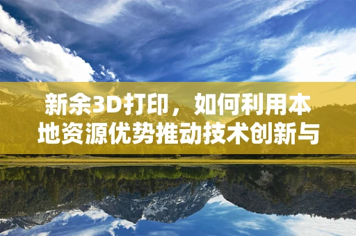 新余3D打印，如何利用本地资源优势推动技术创新与产业升级？