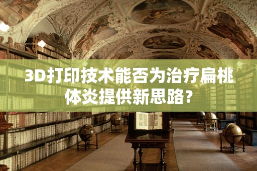 3D打印技术能否为治疗扁桃体炎提供新思路？
