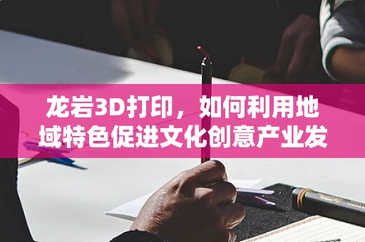 龙岩3D打印，如何利用地域特色促进文化创意产业发展？