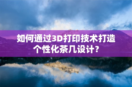 如何通过3D打印技术打造个性化茶几设计？